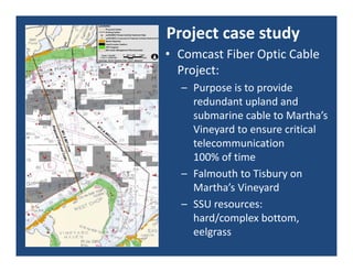 Project case study
• Comcast Fiber Optic Cable 
  Project:
  – Purpose is to provide 
    redundant upland and 
    submarine cable to Martha’s 
    Vineyard to ensure critical 
    telecommunication         
    100% of time
  – Falmouth to Tisbury on 
    Martha’s Vineyard
  – SSU resources: 
    hard/complex bottom, 
    eelgrass
 