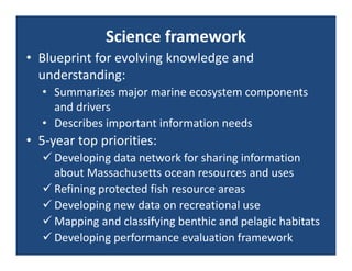 Science framework
• Blueprint for evolving knowledge and 
  understanding:
  • Summarizes major marine ecosystem components 
    and drivers
  • Describes important information needs
• 5‐year top priorities:
   Developing data network for sharing information 
    about Massachusetts ocean resources and uses
   Refining protected fish resource areas
   Developing new data on recreational use
   Mapping and classifying benthic and pelagic habitats
   Developing performance evaluation framework
 