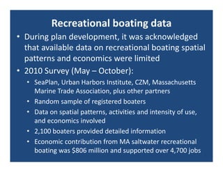 Recreational boating data
• During plan development, it was acknowledged 
  that available data on recreational boating spatial 
  patterns and economics were limited
• 2010 Survey (May – October):
  • SeaPlan, Urban Harbors Institute, CZM, Massachusetts 
    Marine Trade Association, plus other partners
  • Random sample of registered boaters
  • Data on spatial patterns, activities and intensity of use, 
    and economics involved
  • 2,100 boaters provided detailed information
  • Economic contribution from MA saltwater recreational 
    boating was $806 million and supported over 4,700 jobs
 