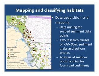 Mapping and classifying habitats
                 • Data acquisition and 
                   mapping
                   – Data mining for 
                     seabed sediment data 
                     points
                   – Two research cruises 
                     on OSV Bold: sediment 
                     grabs and bottom 
                     photos
                   – Analysis of seafloor 
                     photo archive for 
                     fauna and sediments
 