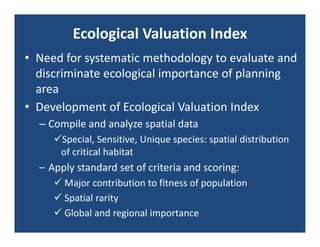 Ecological Valuation Index
• Need for systematic methodology to evaluate and 
  discriminate ecological importance of planning 
  area
• Development of Ecological Valuation Index
  – Compile and analyze spatial data
     Special, Sensitive, Unique species: spatial distribution 
      of critical habitat
  – Apply standard set of criteria and scoring:
      Major contribution to fitness of population
      Spatial rarity
      Global and regional importance
 