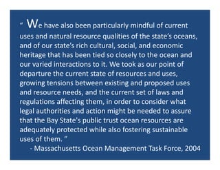 W
“      e have also been particularly mindful of current 
uses and natural resource qualities of the state’s oceans, 
and of our state’s rich cultural, social, and economic 
heritage that has been tied so closely to the ocean and 
our varied interactions to it. We took as our point of 
departure the current state of resources and uses, 
growing tensions between existing and proposed uses 
and resource needs, and the current set of laws and 
regulations affecting them, in order to consider what 
legal authorities and action might be needed to assure 
that the Bay State's public trust ocean resources are 
adequately protected while also fostering sustainable 
uses of them. ”
    ‐ Massachusetts Ocean Management Task Force, 2004
 