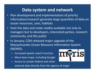 Data system and network
• Plan development and implementation of priority 
  information/research generate large quantities of data on 
  ocean resources, uses, habitats
• Host the data and make readily available not only to 
  managers but to developers, interested parties, research 
  community, and the public
• In January, CZM released major upgrade of the 
  Massachusetts Ocean Resource Information System 
  (MORIS):
   • Increased speed; search function
   • More base‐maps, including Google
   • Access to certain federal and other 
     external data directly from the agency of origin
 