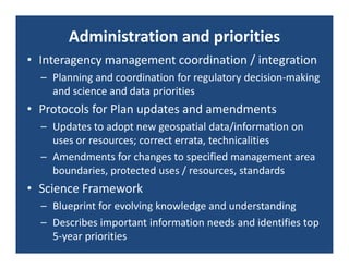 Administration and priorities
• Interagency management coordination / integration
  – Planning and coordination for regulatory decision‐making 
    and science and data priorities
• Protocols for Plan updates and amendments
  – Updates to adopt new geospatial data/information on 
    uses or resources; correct errata, technicalities
  – Amendments for changes to specified management area 
    boundaries, protected uses / resources, standards
• Science Framework
  – Blueprint for evolving knowledge and understanding
  – Describes important information needs and identifies top 
    5‐year priorities
 