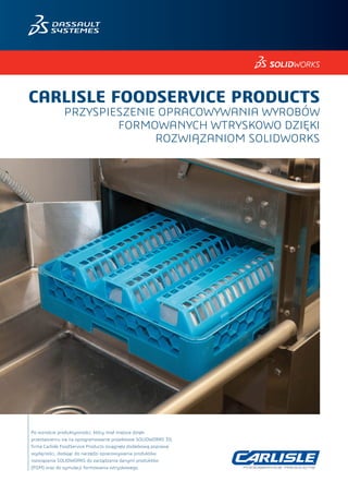 Po wzroście produktywności, który miał miejsce dzięki
przestawieniu się na oprogramowanie projektowe SOLIDWORKS 3D,
firma Carlisle FoodService Products osiągnęła dodatkową poprawę
wydajności, dodając do narzędzi opracowywania produktów
rozwiązania SOLIDWORKS do zarządzania danymi produktów
(PDM) oraz do symulacji formowania wtryskowego.
CARLISLE FOODSERVICE PRODUCTS
PRZYSPIESZENIE OPRACOWYWANIA WYROBÓW
FORMOWANYCH WTRYSKOWO DZIĘKI
ROZWIĄZANIOM SOLIDWORKS
 