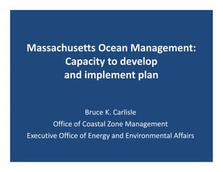 Massachusetts Ocean Management: 
       Capacity to develop 
      and implement plan


                   Bruce K. Carlisle
        Office of Coastal Zone Management
Executive Office of Energy and Environmental Affairs
 