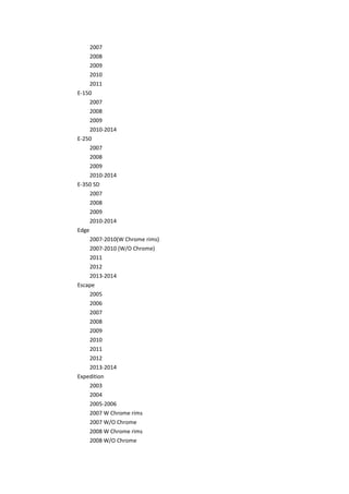 2007
2008
2009
2010
2011
E-150
2007
2008
2009
2010-2014
E-250
2007
2008
2009
2010-2014
E-350 SD
2007
2008
2009
2010-2014
Edge
2007-2010(W Chrome rims)
2007-2010 (W/O Chrome)
2011
2012
2013-2014
Escape
2005
2006
2007
2008
2009
2010
2011
2012
2013-2014
Expedition
2003
2004
2005-2006
2007 W Chrome rims
2007 W/O Chrome
2008 W Chrome rims
2008 W/O Chrome
 