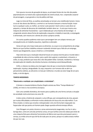 Com poucos recursos de gravação da época, as principais fontes do riso não são piadas
pejorativa(como na maioria das superproduções do cinema atual), mas a expressão corporal
do personagem, o que garante o riso do público até hoje.
Logo no início do filme, as ovelhas amontoadas se tornam uma metáforado homem. Como
se ao ver dos donos das fábricas, o animal e o ser humano tivessem a mesma função: trazer
lucro a qualquer custo, ou melhor, ao menor custo possível. Assim como o custo deve ser
pequeno, o tempo de descanso do trabalhador também deve ser. A cena que mostra uma
máquina de alimentar funcionários – que é elaborada por uma empresa de tecnologia – é
umagrande amostra dessa forma de exploração; enquanto o trabalho é exercido, o empregado
é alimentado, sem mesmo ter o direito de cortar a própria comida.
Em outros quadros podemos notar que o personagem tem um colapso nervoso, por
consequência de um trabalho exaustivo, repetitivo e alienador.
Cenas em que uma moça rouba para se alimentar, ou a que os ex-companheiros da antiga
fábrica em que Carlitos trabalhou estavam roubando retratam que a falta de um emprego,
mesmo que desgastante, causa a miséria e a criminalidade.
Hoje está claro que a revolução industrial trouxe um avanço enorme para o mundo todo e
a qualidade de vida se tornou melhor, pois a partir daí surgiram o automóvel, o chuveiro, o
avião, ou seja, produtos que nosso dia-a-dia não podem faltar. Contudo, recebemos a herança
da exploração do trabalho, dos direitos humanos e da balança social desequilibrada.
Enfim, o clássico nos deixa uma mensagem clara de que o crescimento individual gera
exploração, injustiça, desigualdade. Ou seja, enquanto o ser humano não se abrir ao
pensamento coletivo, ao altruísmo e à luta por melhorias o mundo vai estar longe de ser para
todos, e sim de alguns.
TEMPOS MODERNOS
“Mostrando a realidade com simplicidade e criatividade”.
O diretor e cineasta britânico Charles Chaplin estrela seu filme “Tempo Modernos “
(1936), em meio à crise econômica da época.
Com uma comédia dramática, ele mostra para o público de uma forma caricata a situação
da sociedade norte-americana nos anos 30.
A obra conta a história de umjovem e uma órfã que, por consequências da crise, passam
por muitas dificuldades e enfrentam muitos obstáculos em busca de uma vida melhor. É um
filme simples e criativo que envolve o telespectador e de uma forma bem engraçada nos
fazperceber até que ponto um homem pode chegar quando enfrenta tempos difíceis.
Com filmagem em preto e branco e cenas extremamente exageradas, nos faz rir até a
barriga doer, como em uma das primeiras cenas, em que Carlitos serve de cobaia para teste de
uma máquina feita para alimentar funcionários da fábrica sem que eles precisassem parar o
serviço, ou então cena em que ele faz de tudo para ser preso, porque na cadeia estava melhor
do que nas ruas.
 