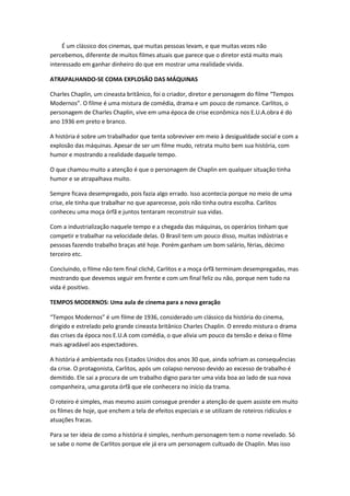 É um clássico dos cinemas, que muitas pessoas levam, e que muitas vezes não
percebemos, diferente de muitos filmes atuais que parece que o diretor está muito mais
interessado em ganhar dinheiro do que em mostrar uma realidade vivida.
ATRAPALHANDO-SE COMA EXPLOSÃO DAS MÁQUINAS
Charles Chaplin, um cineasta britânico, foi o criador, diretor e personagem do filme “Tempos
Modernos”. O filme é uma mistura de comédia, drama e um pouco de romance. Carlitos, o
personagem de Charles Chaplin, vive em uma época de crise econômica nos E.U.A.obra é do
ano 1936 em preto e branco.
A história é sobre um trabalhador que tenta sobreviver em meio à desigualdade social e com a
explosão das máquinas. Apesar de ser um filme mudo, retrata muito bem sua história, com
humor e mostrando a realidade daquele tempo.
O que chamou muito a atenção é que o personagem de Chaplin em qualquer situação tinha
humor e se atrapalhava muito.
Sempre ficava desempregado, pois fazia algo errado. Isso acontecia porque no meio de uma
crise, ele tinha que trabalhar no que aparecesse, pois não tinha outra escolha. Carlitos
conheceu uma moça órfã e juntos tentaram reconstruir sua vidas.
Com a industrialização naquele tempo e a chegada das máquinas, os operários tinham que
competir e trabalhar na velocidade delas. O Brasil tem um pouco disso, muitas indústrias e
pessoas fazendo trabalho braças até hoje. Porém ganham um bom salário, férias, décimo
terceiro etc.
Concluindo, o filme não tem final clichê, Carlitos e a moça órfã terminam desempregadas, mas
mostrando que devemos seguir em frente e com um final feliz ou não, porque nem tudo na
vida é positivo.
TEMPOS MODERNOS: Uma aula de cinema para a nova geração
“Tempos Modernos” é um filme de 1936, considerado um clássico da história do cinema,
dirigido e estrelado pelo grande cineasta britânico Charles Chaplin. O enredo mistura o drama
das crises da época nos E.U.A com comédia, o que alivia um pouco da tensão e deixa o filme
mais agradável aos espectadores.
A história é ambientada nos Estados Unidos dos anos 30 que, ainda sofriam as consequências
da crise. O protagonista, Carlitos, após um colapso nervoso devido ao excesso de trabalho é
demitido. Ele sai a procura de um trabalho digno para ter uma vida boa ao lado de sua nova
companheira, uma garota órfã que ele conhecera no início da trama.
O roteiro é simples, mas mesmo assim consegue prender a atenção de quem assiste em muito
os filmes de hoje, que enchem a tela de efeitos especiais e se utilizam de roteiros ridículos e
atuações fracas.
Para se ter ideia de como a história é simples, nenhum personagem tem o nome revelado. Só
se sabe o nome de Carlitos porque ele já era um personagem cultuado de Chaplin. Mas isso
 