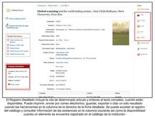 El Registro Detallado incluye la cita de determinado articulo y enlaces al texto completo, cuando estén
disponibles. Puede imprimir, enviar por correo electrónico, guardar, exportar o citar un solo resultado
usando las herramientas en la columna de la derecha de la ficha detallada. Se puede acceder al registro
del catálogo y consultar información de las existencias en la columna izquierda asi como la disponibilidad
cuando un elemento se encuentra registrado en el catálogo de la institución.
 