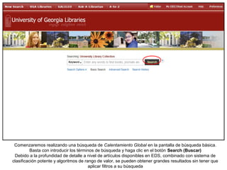 Comenzaremos realizando una búsqueda de Calentamiento Global en la pantalla de búsqueda básica.
Basta con introducir los términos de búsqueda y haga clic en el botón Search (Buscar)
Debido a la profundidad de detalle a nivel de artículos disponibles en EDS, combinado con sistema de
clasificación potente y algoritmos de rango de valor, se pueden obtener grandes resultados sin tener que
aplicar filtros a su búsqueda
 