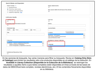 En las opciones de búsqueda, hay varias maneras para filtrar su búsqueda. Revise en Catalog Only (Solo
el Catalogo) para limitar los resultados sólo a los productos disponibles en el catálogo de la institución. En
Available in Library Collection (Disponible en la Colección de la Biblioteca) se restringen los
resultados a aquellos ítems cuyos textos completos están disponibles en línea (a través de las bases de
datos de EBSCOhost texto completo, revistas electrónicas, etc.) O los contenidos físicamente disponibles
en su biblioteca.
 