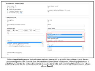 El filtro Location le permite limitar los resultados a elementos que están disponibles a partir de una
ubicacion especifica en su institución. Puede seleccionar varias ubicaciones, mantenga presionada la
tecla Ctrl y haciendo clic en las ubicaciones deseadas de la lista. Seleccione los filtros deseados y haga
clic en Search .
 