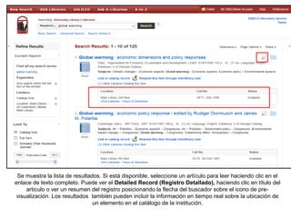 Se muestra la lista de resultados. Si está disponible, seleccione un artículo para leer haciendo clic en el
enlace de texto completo. Puede ver el Detailed Record (Registro Detallado), haciendo clic en título del
articulo o ver un resumen del registro posicionando la flecha del buscador sobre el icono de pre-
visualización. Los resultados también pueden incluir la información en tiempo real sobre la ubicación de
un elemento en el catálogo de la institución.
 