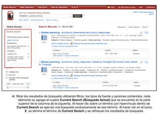 Al filtrar los resultados de búsqueda utilizando filtros, los tipos de fuente y opciones contenidos, cada
elemento se agrega al cuadro Current Search (Búsqueda Actual) que se encuentra en la parte
superior de la columna de la izquierda. Al hacer clic sobre un término con hipervínculo dentro de
Current Search se ejecuta una búsqueda exclusivamente de ese término. Al hacer clic en el icono
X se elimina el término de Current Serach y se refrescan los resultados de búsqueda.
 