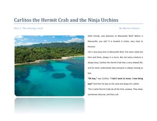 Carlitos the Hermit Crab and the Ninja Urchins
Part 1: The missing conch By Marvin Salazar
Hello friends, and welcome to Manzanillo Reef! Where is
Manzanillo, you ask? It is located in Limón, very close to
Panama.
Life is very busy here in Manzanillo Reef. Fish swim really fast
here and there, always in a hurry. But not every creature is
always busy. Carlitos the Hermit Crab lives a very relaxed life,
and he never understands why everyone is always moving so
fast.
“Oh boy,” says Carlitos. “I don’t want to move. I love being
lazy!” And then he lays on the sand and sleeps for a while.
This is what Hermit Crabs do all the time, anyway. They sleep,
sometimes they eat, and that is all.
 