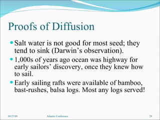 Proofs of Diffusion Salt water is not good for most seed; they tend to sink (Darwin’s observation). 1,000s of years ago ocean was highway for early sailors’ discovery, once they knew how to sail. Early sailing rafts were available of bamboo, bast-rushes, balsa logs. Most any logs served! 09/27/09 Atlantic Conference 