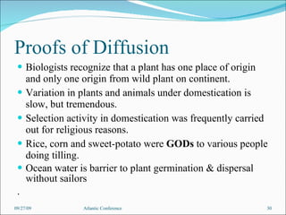 Proofs of Diffusion Biologists recognize that a plant has one place of origin and only one origin from wild plant on continent. Variation in plants and animals under domestication is slow, but tremendous.  Selection activity in domestication was frequently carried out for religious reasons.  Rice, corn and sweet-potato were  GODs  to various people doing tilling. Ocean water is barrier to plant germination & dispersal without sailors . 09/27/09 Atlantic Conference 