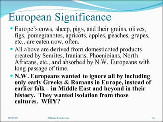 European Significance Europe’s cows, sheep, pigs, and their grains, olives, figs, pomegranates, apricots, apples, peaches, grapes, etc., are eaten now, often. All above are derived from domesticated products created by Semites, Iranians, Phoenicians, North Africans, etc., and absorbed by N.W. Europeans with long passage of time. N.W. Europeans wanted to ignore all by including only early Greeks & Romans in Europe, instead of earlier folk – in Middle East and beyond in their history.  They wanted isolation from those cultures.  WHY? 09/27/09 Atlantic Conference 