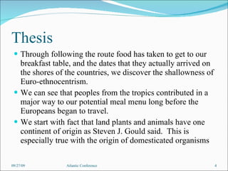 Thesis Through following the route food has taken to get to our breakfast table, and the dates that they actually arrived on the shores of the countries, we discover the shallowness of Euro-ethnocentrism. We can see that peoples from the tropics contributed in a major way to our potential meal menu long before the Europeans began to travel. We start with fact that land plants and animals have one continent of origin as Steven J. Gould said.  This is especially true with the origin of domesticated organisms 09/27/09 Atlantic Conference 