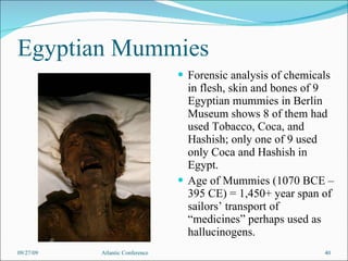 Egyptian Mummies Forensic analysis of chemicals in flesh, skin and bones of 9 Egyptian mummies in Berlin Museum shows 8 of them had used Tobacco, Coca, and Hashish; only one of 9 used only Coca and Hashish in Egypt.  Age of Mummies (1070 BCE – 395 CE) = 1,450+ year span of sailors’ transport of “medicines” perhaps used as hallucinogens. 09/27/09 Atlantic Conference 