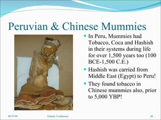 Peruvian & Chinese Mummies In Peru, Mummies had Tobacco, Coca and Hashish in their systems during life for over 1,500 years too (100 BCE-1,500 C.E.) Hashish was carried from Middle East (Egypt) to Peru! They found tobacco in Chinese mummies also, prior to 5,000 YBP! 09/27/09 Atlantic Conference 