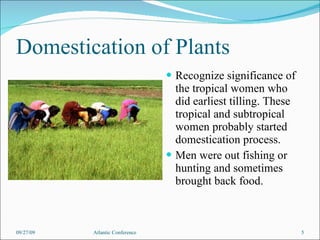 Domestication of Plants Recognize significance of the tropical women who did earliest tilling. These tropical and subtropical women probably started domestication process. Men were out fishing or hunting and sometimes brought back food. 09/27/09 Atlantic Conference 