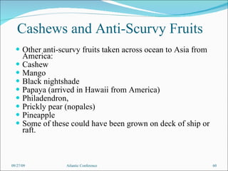 Cashews and Anti-Scurvy Fruits Other anti-scurvy fruits taken across ocean to Asia from America: Cashew Mango Black nightshade Papaya (arrived in Hawaii from America) Philadendron, Prickly pear (nopales) Pineapple Some of these could have been grown on deck of ship or raft. 09/27/09 Atlantic Conference 