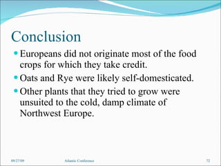 Conclusion Europeans did not originate most of the food crops for which they take credit. Oats and Rye were likely self-domesticated. Other plants that they tried to grow were unsuited to the cold, damp climate of Northwest Europe. 09/27/09 Atlantic Conference 