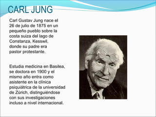 CARL JUNG
Carl Gustav Jung nace el
26 de julio de 1875 en un
pequeño pueblo sobre la
costa suiza del lago de
Constanza, Kesswil,
donde su padre era
pastor protestante.


Estudia medicina en Basilea,
se doctora en 1900 y el
mismo año entra como
asistente en la clínica
psiquiátrica de la universidad
de Zúrich, distinguiéndose
con sus investigaciones
incluso a nivel internacional.
 