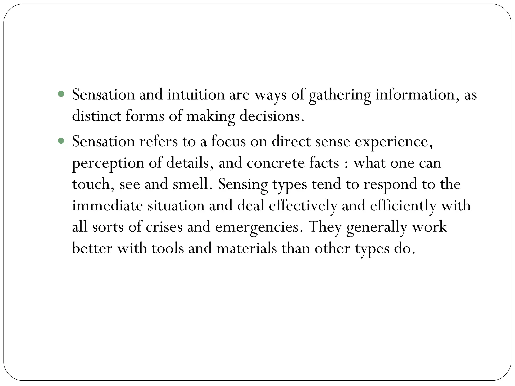 Sensation and Intuition  Sensation and intuition are ways of gathering information, as distinct forms of making decisions.  Sensation refers to a focus on direct sense experience, perception of details, and concrete facts : what one can touch, see and smell. Sensing types tend to respond to the immediate situation and deal effectively and efficiently with all sorts of crises and emergencies. They generally work better with tools and materials than other types do.  