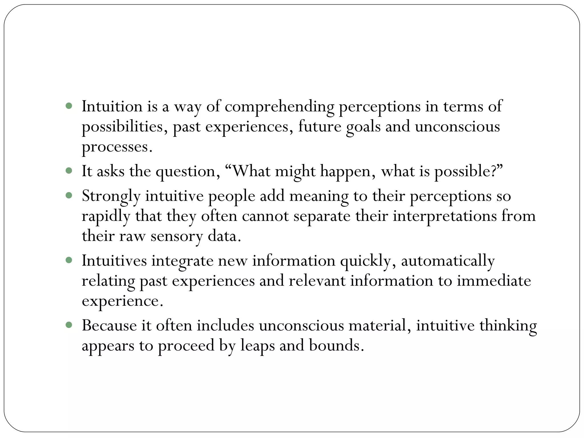 Intuition  Intuition is a way of comprehending perceptions in terms of possibilities, past experiences, future goals and unconscious processes.  It asks the question, “What might happen, what is possible?”  Strongly intuitive people add meaning to their perceptions so rapidly that they often cannot separate their interpretations from their raw sensory data.  Intuitives integrate new information quickly, automatically relating past experiences and relevant information to immediate experience.  Because it often includes unconscious material, intuitive thinking appears to proceed by leaps and bounds.  