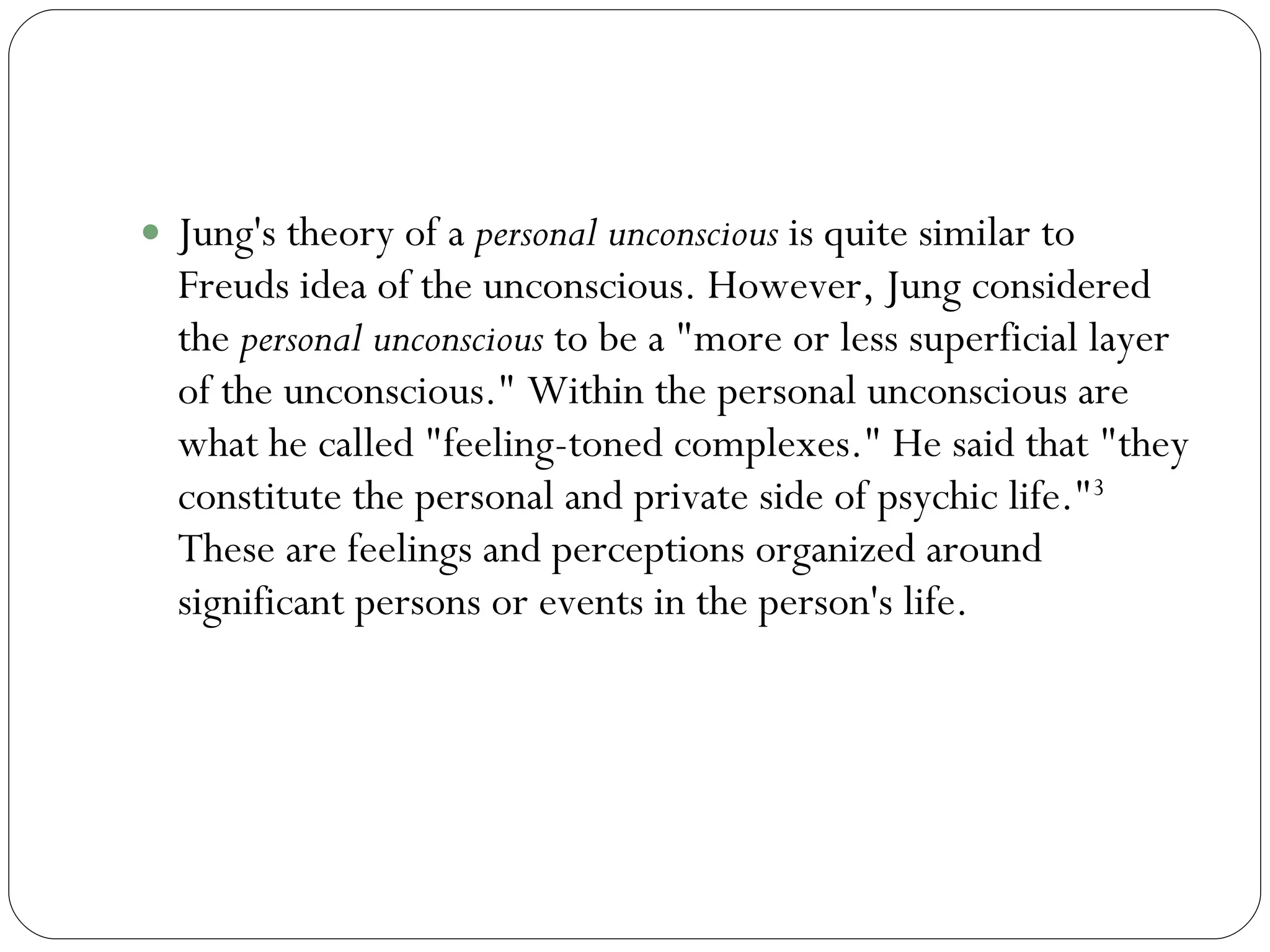 Personal Unconscious Jung's theory of a  personal unconscious  is quite similar to Freuds idea of the unconscious. However, Jung considered the  personal unconscious  to be a "more or less superficial layer of the unconscious." Within the personal unconscious are what he called "feeling-toned complexes." He said that "they constitute the personal and private side of psychic life." 3  These are feelings and perceptions organized around significant persons or events in the person's life. 