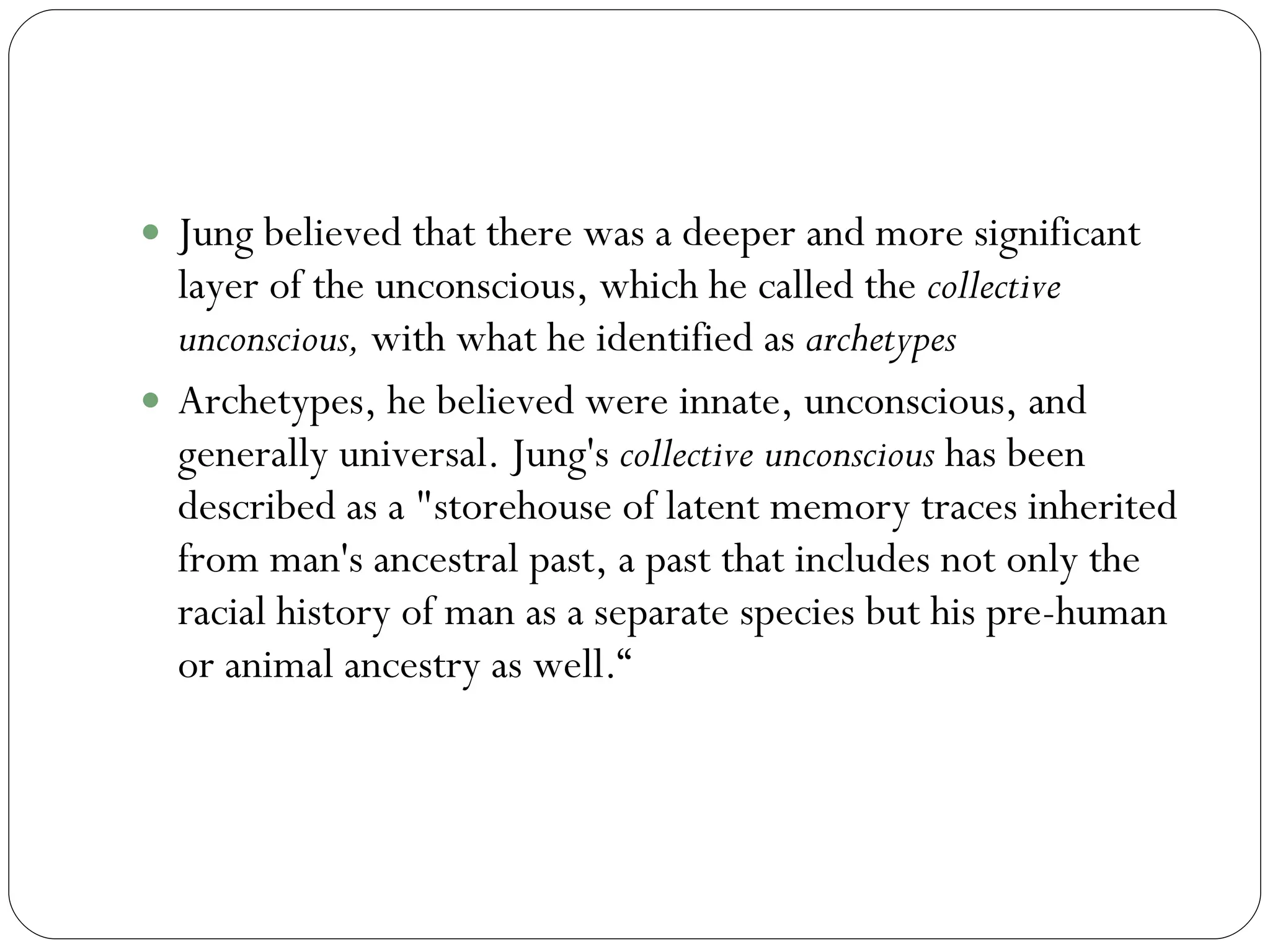 Collective Unconscious Jung believed that there was a deeper and more significant layer of the unconscious, which he called the  collective unconscious,  with what he identified as  archetypes Archetypes, he believed were innate, unconscious, and generally universal. Jung's  collective unconscious  has been described as a "storehouse of latent memory traces inherited from man's ancestral past, a past that includes not only the racial history of man as a separate species but his pre-human or animal ancestry as well.“ 