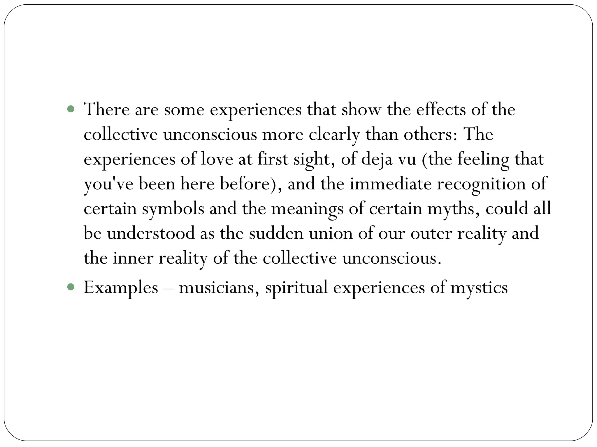 Collective Unconscious continued There are some experiences that show the effects of the collective unconscious more clearly than others: The experiences of love at first sight, of deja vu (the feeling that you've been here before), and the immediate recognition of certain symbols and the meanings of certain myths, could all be understood as the sudden union of our outer reality and the inner reality of the collective unconscious.  Examples – musicians, spiritual experiences of mystics 