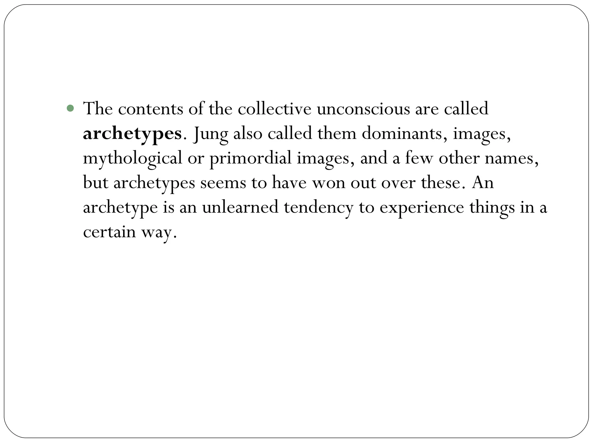 Archetypes The contents of the collective unconscious are called  archetypes . Jung also called them dominants, images, mythological or primordial images, and a few other names, but archetypes seems to have won out over these. An archetype is an unlearned tendency to experience things in a certain way. 