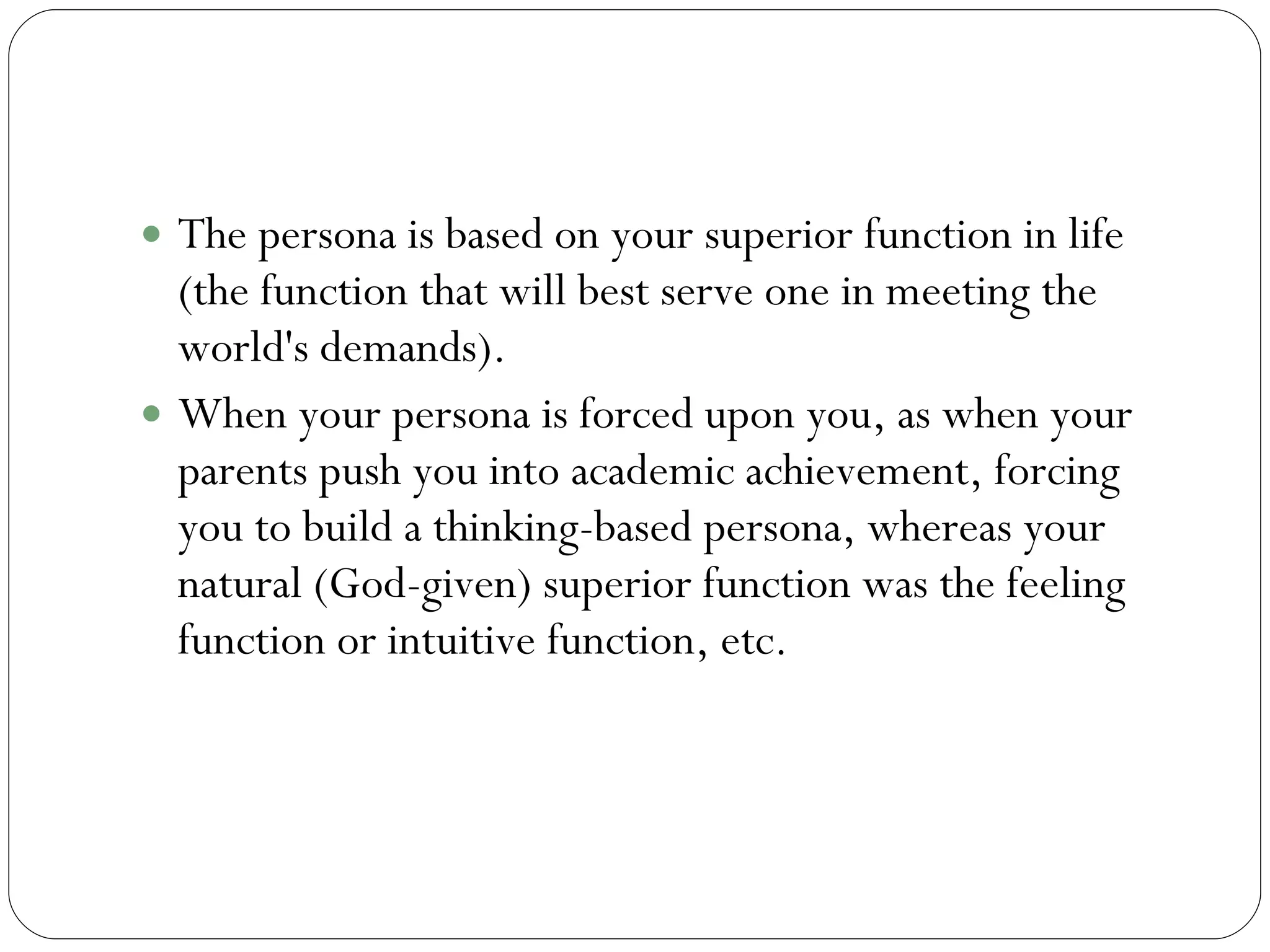 Persona Continued The persona is based on your superior function in life (the function that will best serve one in meeting the world's demands).  When your persona is forced upon you, as when your parents push you into academic achievement, forcing you to build a thinking-based persona, whereas your natural (God-given) superior function was the feeling function or intuitive function, etc.  