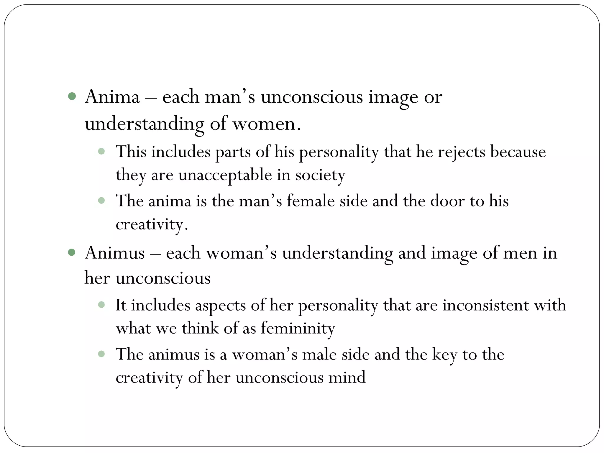 Anima/Animus continued Anima – each man’s unconscious image or understanding of women. This includes parts of his personality that he rejects because they are unacceptable in society  The anima is the man’s female side and the door to his creativity. Animus – each woman’s understanding and image of men in her unconscious It includes aspects of her personality that are inconsistent with what we think of as femininity The animus is a woman’s male side and the key to the creativity of her unconscious mind 