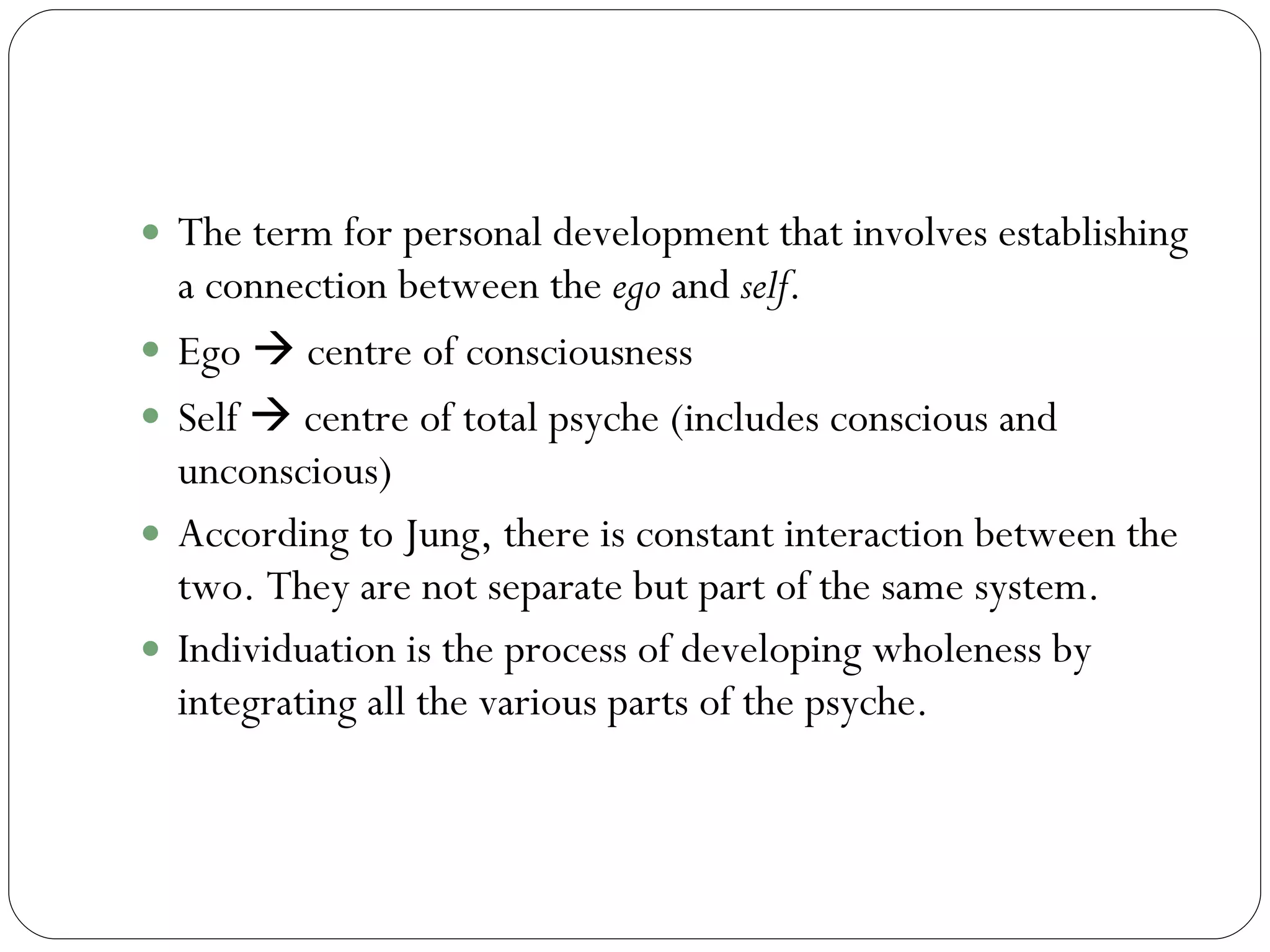 Individuation  The term for personal development that involves establishing a connection between the  ego  and  self .  Ego    centre of consciousness Self    centre of total psyche (includes conscious and unconscious) According to Jung, there is constant interaction between the two. They are not separate but part of the same system.  Individuation is the process of developing wholeness by integrating all the various parts of the psyche.  
