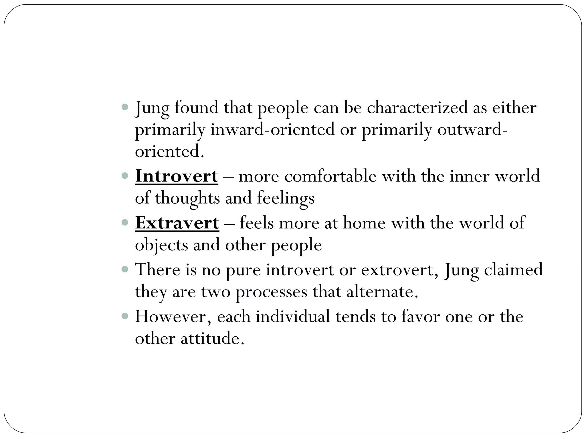 Introversion and Extraversion Jung found that people can be characterized as either primarily inward-oriented or primarily outward-oriented.  Introvert  – more comfortable with the inner world of thoughts and feelings Extravert  – feels more at home with the world of objects and other people There is no pure introvert or extrovert, Jung claimed they are two processes that alternate. However, each individual tends to favor one or the other attitude. 