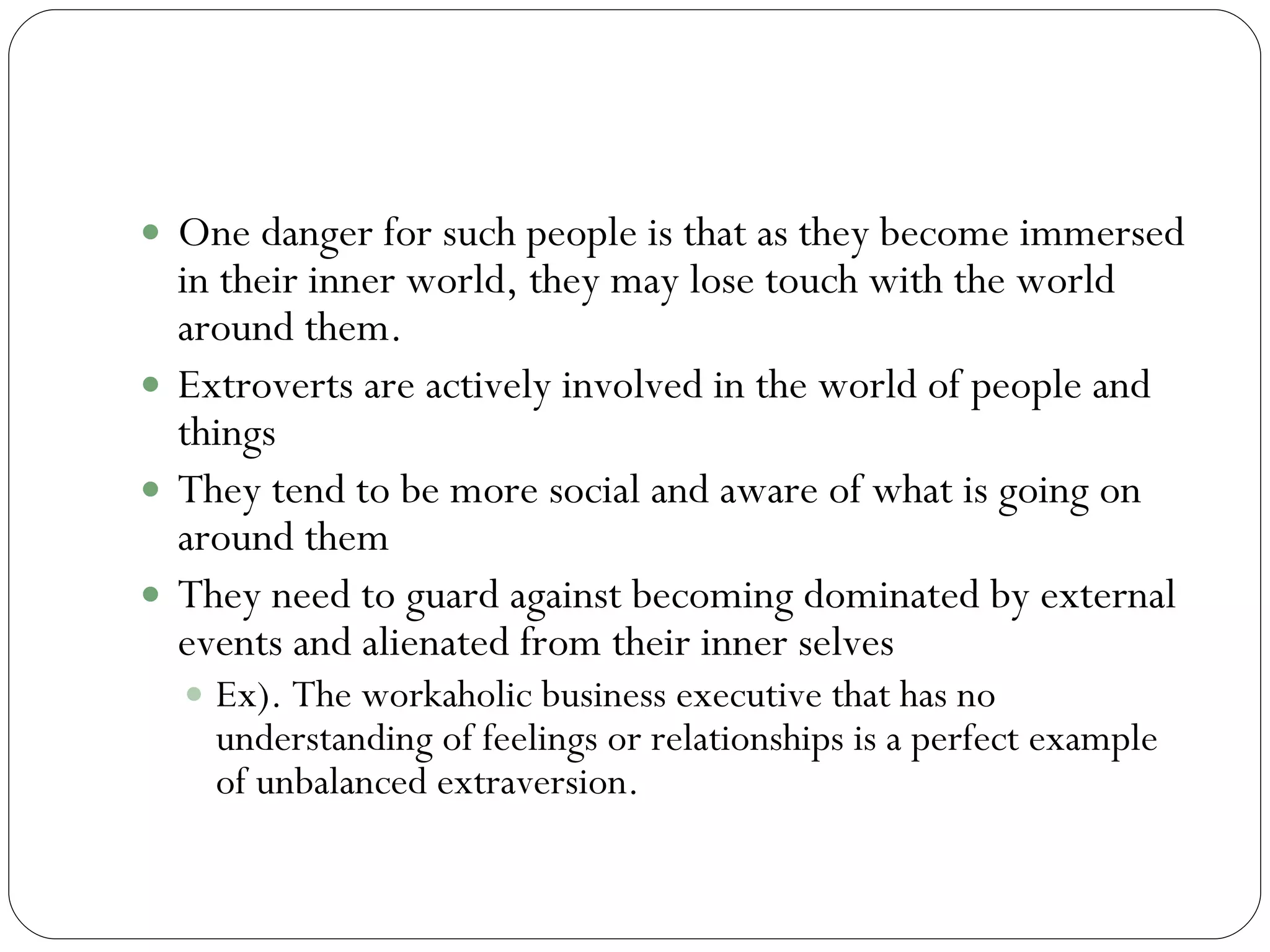 Introversion and Extraversion cntd One danger for such people is that as they become immersed in their inner world, they may lose touch with the world around them.  Extroverts are actively involved in the world of people and things  They tend to be more social and aware of what is going on around them They need to guard against becoming dominated by external events and alienated from their inner selves  Ex). The workaholic business executive that has no understanding of feelings or relationships is a perfect example of unbalanced extraversion.  