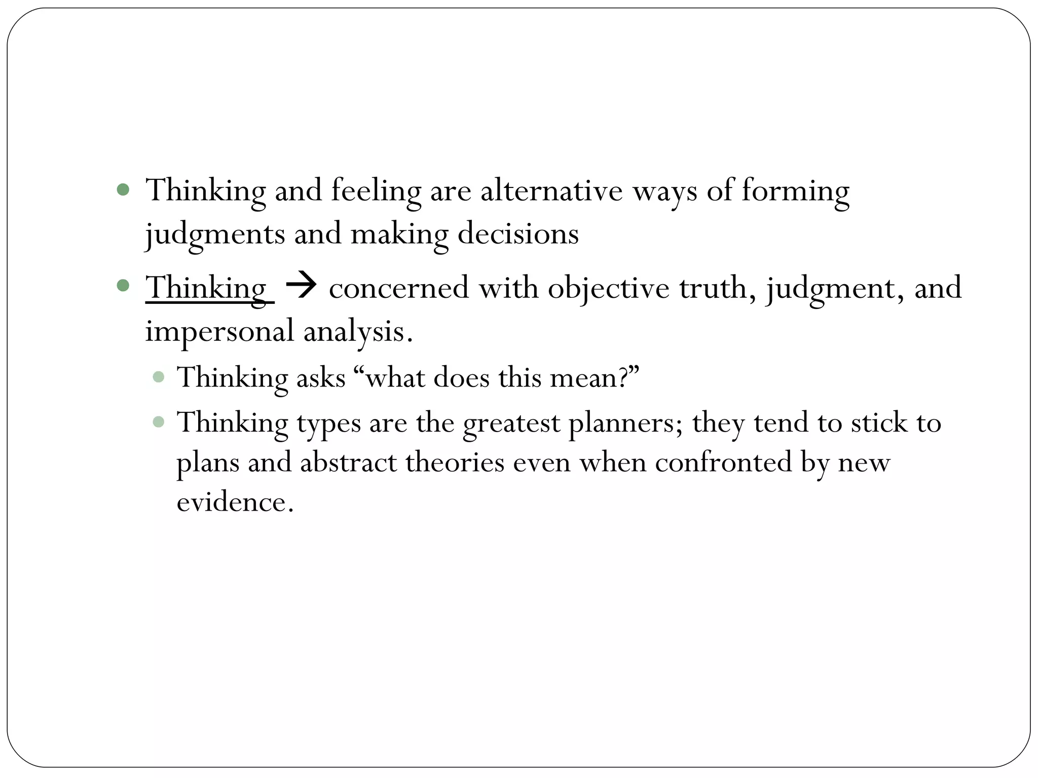 Thinking Thinking and feeling are alternative ways of forming judgments and making decisions  Thinking    concerned with objective truth, judgment, and impersonal analysis.  Thinking asks “what does this mean?”  Thinking types are the greatest planners; they tend to stick to plans and abstract theories even when confronted by new evidence.  