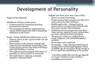 Development of Personality
Stages of Development
Childhood ( birth to adolescence)
• Is determined by instinctual activities
necessary for survival
• The emotional problems experienced by
young children generally reflect disturbing
influences in the home.
Youth / Young Adulthood (adolescence to 40)
• Puberty serves as the “psychic birth” for the
personality
• Extraversion is the primary attitude and
consciousness dominates mental life as the
young person pursues the tasks of finding a
mate and finding a vocation.
• The adolescent must grapple with issues of
sexuality as well as power or insecurity.
• The individual is outgoing, energetic,
impulsive and passionate
Middle Life (from 40 to later years of life)
• There is a need of meaning
• People need to find a purpose for their lives
and a reason for their existence
• Middle aged crisis – change from an
extraverted to an introverted attitude and
they move toward self-realization
• Youthful interests and pursuits lose their
value and are replaced by new interest that
are more cultural and less biological
• The person’s values are sublimated in
social, religious, civic and philosophical
symbols
• He becomes more spiritual
• Personality – amiss during transferring of
energy (when cultural and spiritual values
of middle age do not utilize all the energy is
free to upset the equilibrium of the psyche.
•
• “A healthy middle life and old age depend
on proper solutions to the problems
• of childhood and youth”
 