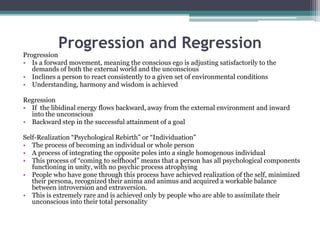 Progression and Regression
Progression
• Is a forward movement, meaning the conscious ego is adjusting satisfactorily to the
demands of both the external world and the unconscious
• Inclines a person to react consistently to a given set of environmental conditions
• Understanding, harmony and wisdom is achieved
Regression
• If the libidinal energy flows backward, away from the external environment and inward
into the unconscious
• Backward step in the successful attainment of a goal
Self-Realization “Psychological Rebirth” or “Individuation”
• The process of becoming an individual or whole person
• A process of integrating the opposite poles into a single homogenous individual
• This process of “coming to selfhood” means that a person has all psychological components
functioning in unity, with no psychic process atrophying
• People who have gone through this process have achieved realization of the self, minimized
their persona, recognized their anima and animus and acquired a workable balance
between introversion and extraversion.
• This is extremely rare and is achieved only by people who are able to assimilate their
unconscious into their total personality
 