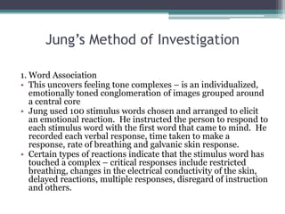 Jung’s Method of Investigation
1. Word Association
• This uncovers feeling tone complexes – is an individualized,
emotionally toned conglomeration of images grouped around
a central core
• Jung used 100 stimulus words chosen and arranged to elicit
an emotional reaction. He instructed the person to respond to
each stimulus word with the first word that came to mind. He
recorded each verbal response, time taken to make a
response, rate of breathing and galvanic skin response.
• Certain types of reactions indicate that the stimulus word has
touched a complex – critical responses include restricted
breathing, changes in the electrical conductivity of the skin,
delayed reactions, multiple responses, disregard of instruction
and others.
 