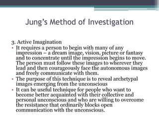 Jung’s Method of Investigation
3. Active Imagination
• It requires a person to begin with many of any
impression – a dream image, vision, picture or fantasy
and to concentrate until the impression begins to move.
The person must follow these images to wherever they
lead and then courageously face the autonomous images
and freely communicate with them.
• The purpose of this technique is to reveal archetypal
images emerging from the unconscious
• It can be useful technique for people who want to
become better acquainted with their collective and
personal unconscious and who are willing to overcome
the resistance that ordinarily blocks open
communication with the unconscious.
 
