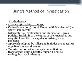 Jung’s Method of Investigation
3. Psychotherapy
• 4 basic approaches to therapy
• Cathartic method (Joseph Breuer with Ms. Anna O.) –
share their secrets
• Interpretation, explanation and elucidation - gives
patients’ insight into the causes of their neuroses but
may still leave them incapable of solving social
problems.
• Approach adopted by Adler and includes the education
of patients as social beings.
• Transformation – the therapist must first be
transformed i8nto a healthy human being, by
undergoing psychotherapy
 