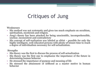 Critiques of Jung
Weaknesses
• His method was not systematic and gives too much emphasis on occultism,
spiritualism, mysticism and religion.
• Jung’s theory has been attacked for being unscientific, incomprehensible,
unclear, inconsistent and contradictory
• His concept of self-realization was labeled as elitist – possible for only the
highly intelligent, well-educated persons with plenty of leisure time to reach
a degree of individualism necessary for self-actualization.
Strengths
• His theory was the first to discuss the process of self-actualization
• His theory was the first one to emphasize the importance of the future in
determining human behavior
• He stressed the importance of purpose and meaning of life
• He stressed the attainment of selfhood as a master motive in human
behavior
 