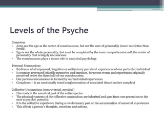 Levels of the Psyche
Conscious
• Jung saw the ego as the center of consciousness, but not the core of personality (more restrictive than
Freud)
• Ego is not the whole personality, but must be completed by the more comprehensive self, the center of
personality that is largely unconscious
• The consciousness plays a minor role in analytical psychology
Personal Unconscious
• Embraces of all repressed, forgotten or subliminary perceived experiences of one particular individual
• It contains repressed infantile memories and impulses, forgotten events and experiences originally
perceived below the threshold of our consciousness.
• Our personal unconscious is formed by our individual experiences
• Complexes – is an emotionally toned conglomeration of associated ideas (mother complex)
Collective Unconscious (controversial, mystical)
• Has roots in the ancestral past of the entire species
• The physical contents of the collective unconscious are inherited and pass from one generation to the
next as psychic potential.
• It is the collective experience during a revolutionary past or the accumulation of ancestral experiences
• This affects a person’s thoughts, emotions and actions.
 
