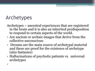 Archetypes
Archetypes – ancestral experiences that are registered
in the brain and it is also an inherited predisposition
to respond to certain aspects of the world.
• Are ancient or archaic images that derive from the
collective unconscious
• Dreams are the main source of archetypal material
and these are proof for the existence of archetype
(also fantasies)
• Hallucinations of psychotic patients vs. universal
archetypes
•
 